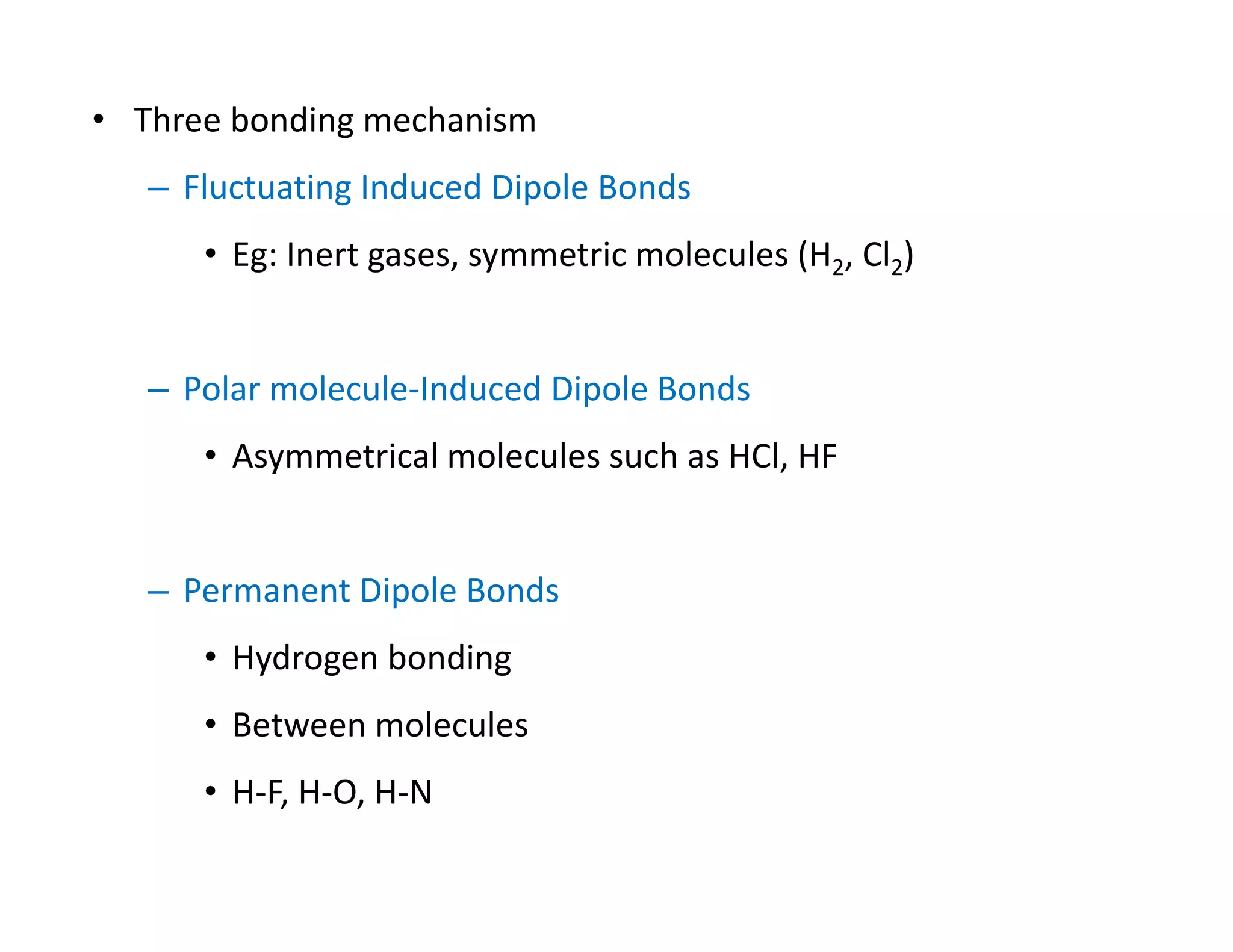 • Three bonding mechanism 
– Fluctuating Induced Dipole Bonds
• Eg: Inert gases, symmetric molecules (H2, Cl2)
– Polar molecule‐Induced Dipole Bonds
• Asymmetrical molecules such as HCl, HF
– Permanent Dipole Bonds
• Hydrogen bonding
• Between molecules  
• H‐F, H‐O, H‐N
 