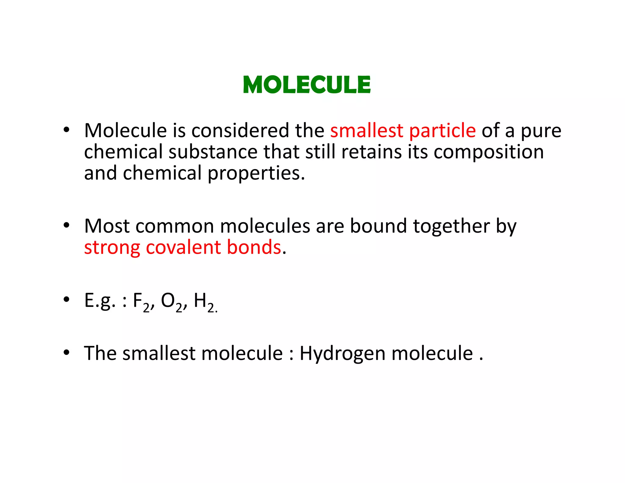 • Molecule is considered the smallest particle of a pure 
chemical substance that still retains its composition 
and chemical properties.
• Most common molecules are bound together by 
strong covalent bonds.
• E.g. : F2, O2, H2.
• The smallest molecule : Hydrogen molecule .
MOLECULE
 