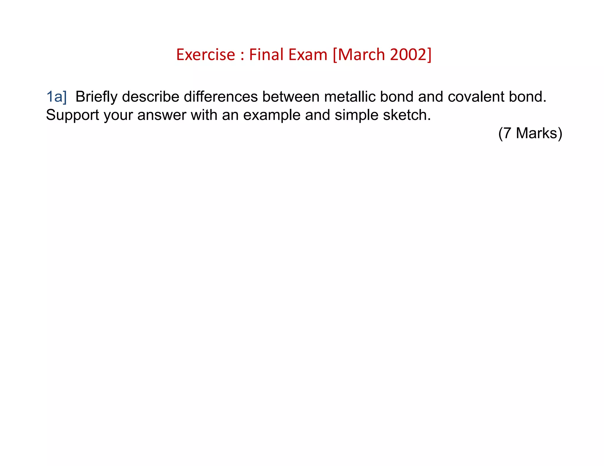 Exercise : Final Exam [March 2002]
1a] Briefly describe differences between metallic bond and covalent bond.
Support your answer with an example and simple sketch.
(7 Marks)
 