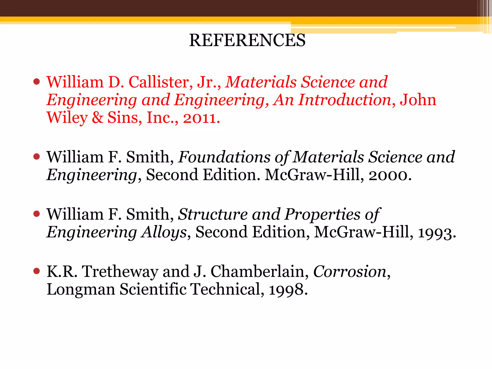 REFERENCES
 William D. Callister, Jr., Materials Science and
Engineering and Engineering, An Introduction, John
Wiley & Sins, Inc., 2011.
 William F. Smith, Foundations of Materials Science and
Engineering, Second Edition. McGraw-Hill, 2000.
 William F. Smith, Structure and Properties of
Engineering Alloys, Second Edition, McGraw-Hill, 1993.
 K.R. Tretheway and J. Chamberlain, Corrosion,
Longman Scientific Technical, 1998.
 