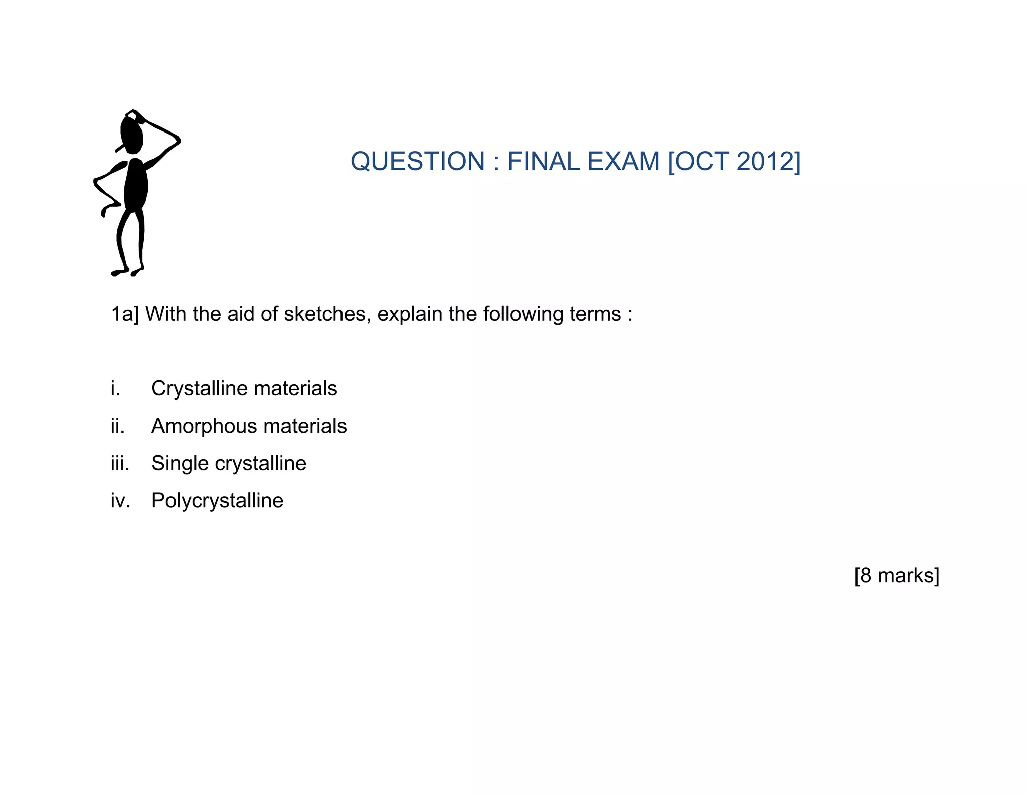 1a] With the aid of sketches, explain the following terms :
i. Crystalline materials
ii. Amorphous materials
iii. Single crystalline
iv. Polycrystalline
[8 marks]
QUESTION : FINAL EXAM [OCT 2012]
 