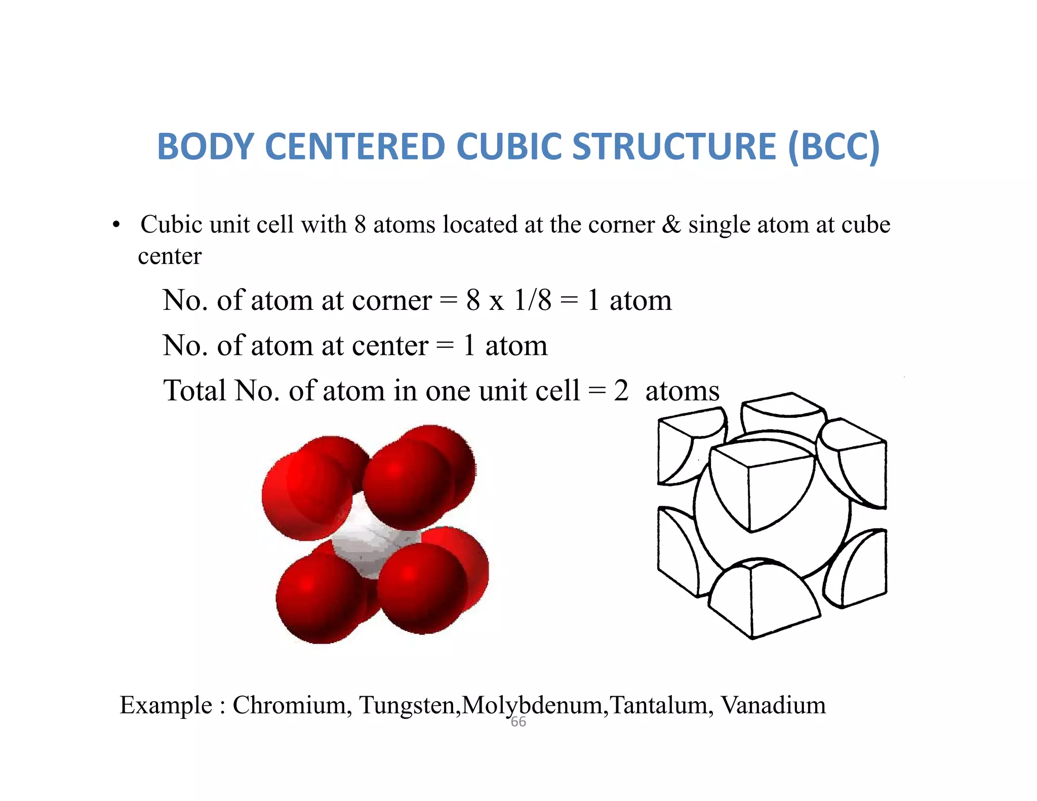 66
BODY CENTERED CUBIC STRUCTURE (BCC)
• Cubic unit cell with 8 atoms located at the corner & single atom at cube
center
Example : Chromium, Tungsten,Molybdenum,Tantalum, Vanadium
No. of atom at corner = 8 x 1/8 = 1 atom
No. of atom at center = 1 atom
Total No. of atom in one unit cell = 2 atoms
 