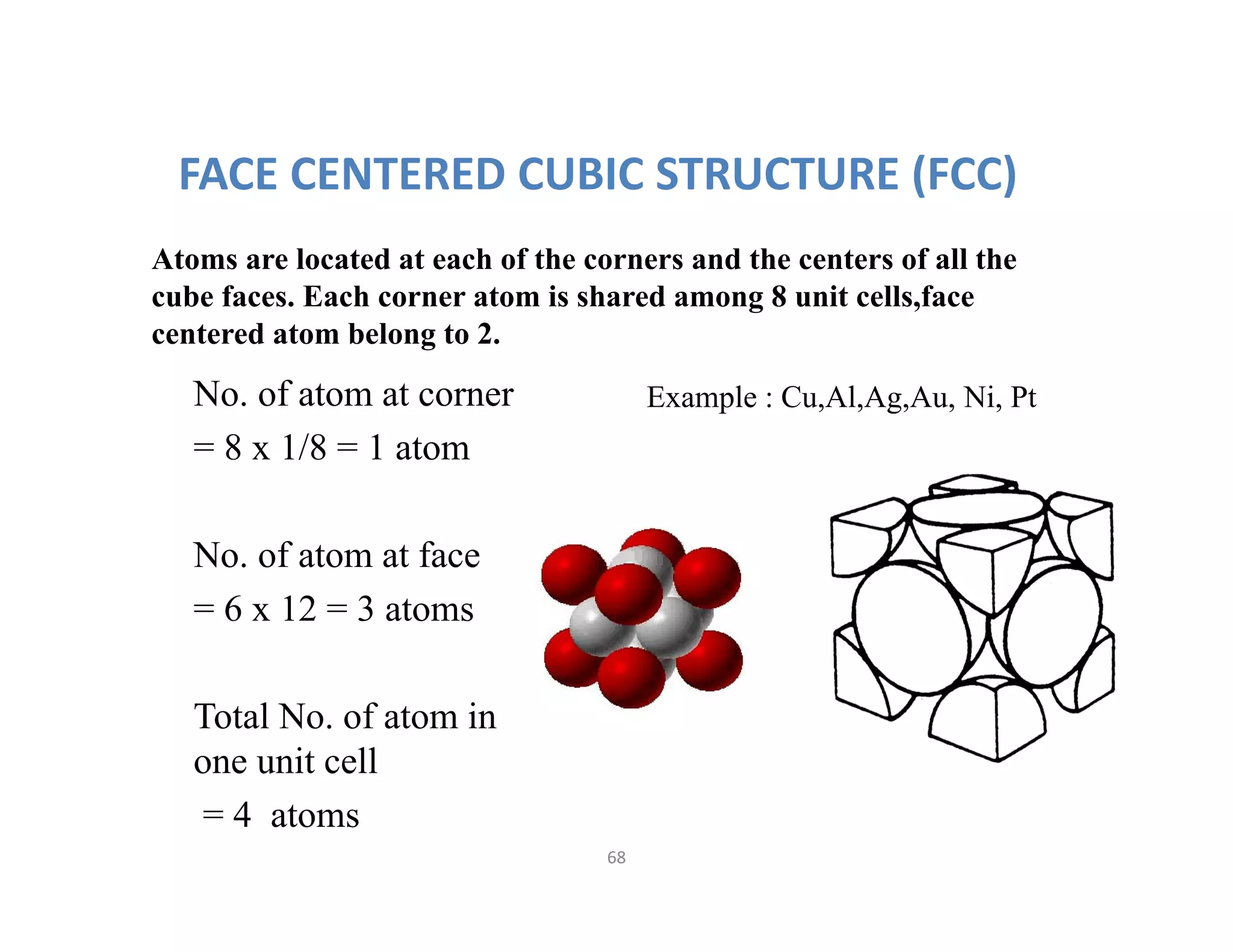 68
FACE CENTERED CUBIC STRUCTURE (FCC)
Atoms are located at each of the corners and the centers of all the
cube faces. Each corner atom is shared among 8 unit cells,face
centered atom belong to 2.
Example : Cu,Al,Ag,Au, Ni, PtNo. of atom at corner
= 8 x 1/8 = 1 atom
No. of atom at face
= 6 x 12 = 3 atoms
Total No. of atom in
one unit cell
= 4 atoms
 