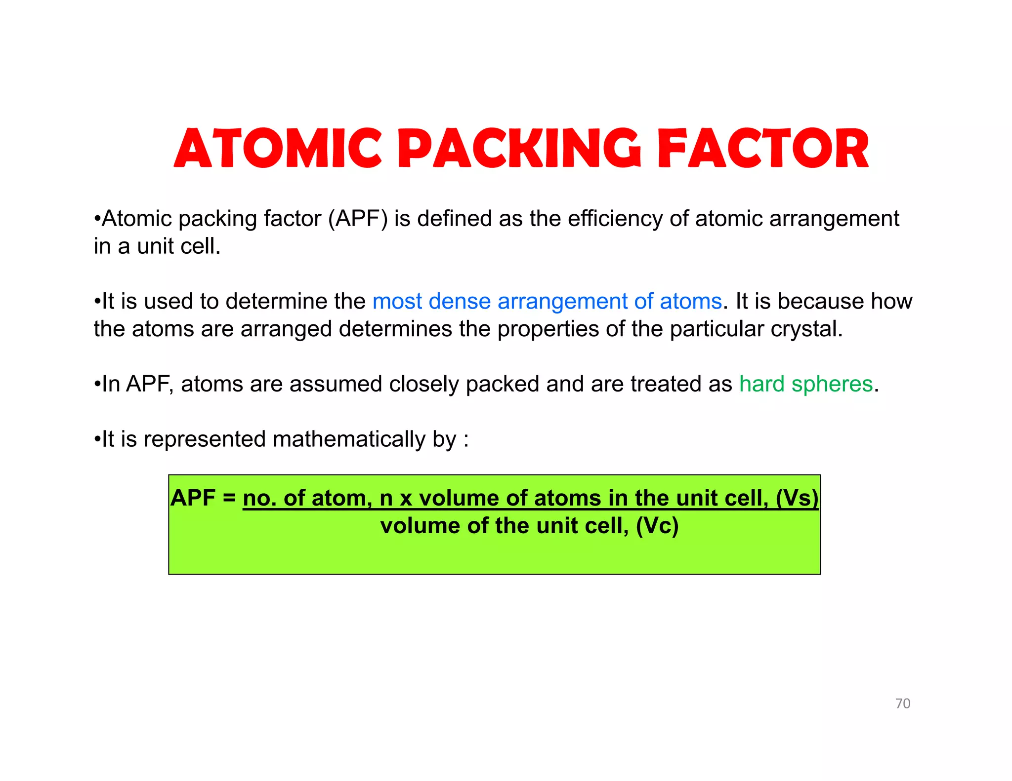 70
APF = no. of atom, n x volume of atoms in the unit cell, (Vs)
volume of the unit cell, (Vc)
ATOMIC PACKING FACTOR
•Atomic packing factor (APF) is defined as the efficiency of atomic arrangement
in a unit cell.
•It is used to determine the most dense arrangement of atoms. It is because how
the atoms are arranged determines the properties of the particular crystal.
•In APF, atoms are assumed closely packed and are treated as hard spheres.
•It is represented mathematically by :
 