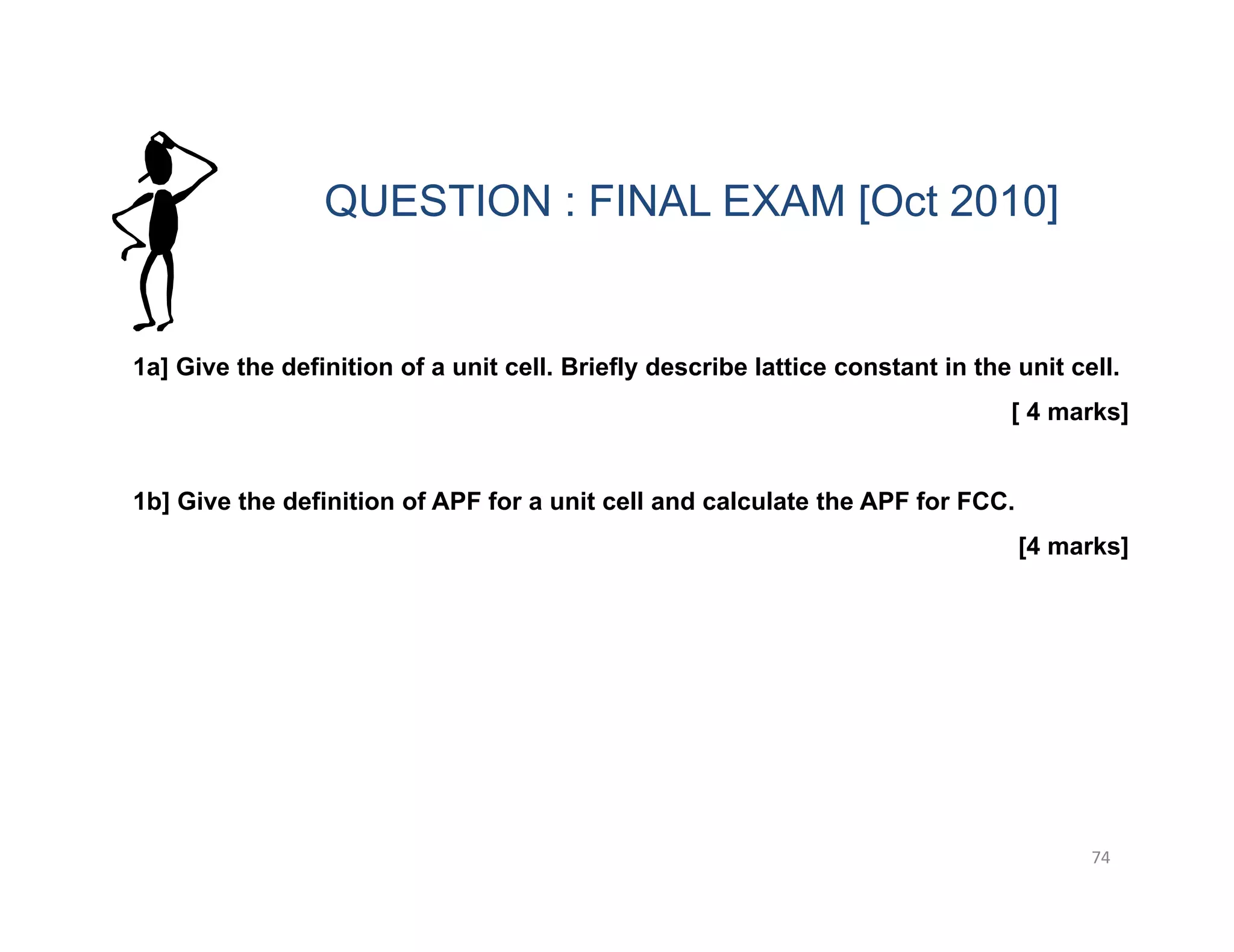 74
1a] Give the definition of a unit cell. Briefly describe lattice constant in the unit cell.
[ 4 marks]
1b] Give the definition of APF for a unit cell and calculate the APF for FCC.
[4 marks]
QUESTION : FINAL EXAM [Oct 2010]
 