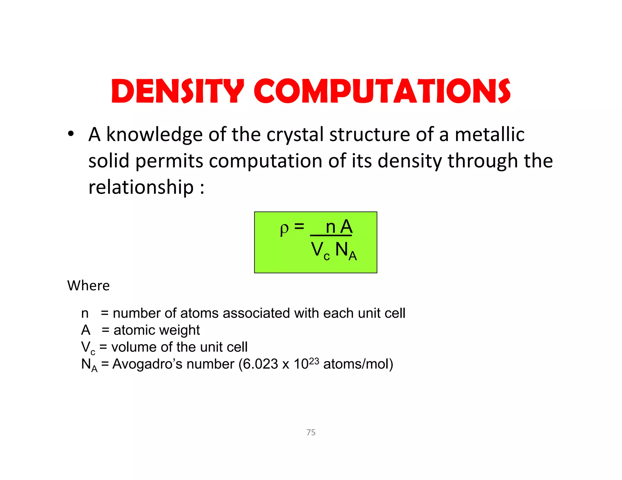 75
DENSITY COMPUTATIONS
• A knowledge of the crystal structure of a metallic 
solid permits computation of its density through the 
relationship :
Where
ρ = n A
Vc NA
n = number of atoms associated with each unit cell
A = atomic weight
Vc = volume of the unit cell
NA = Avogadro’s number (6.023 x 1023 atoms/mol)
 