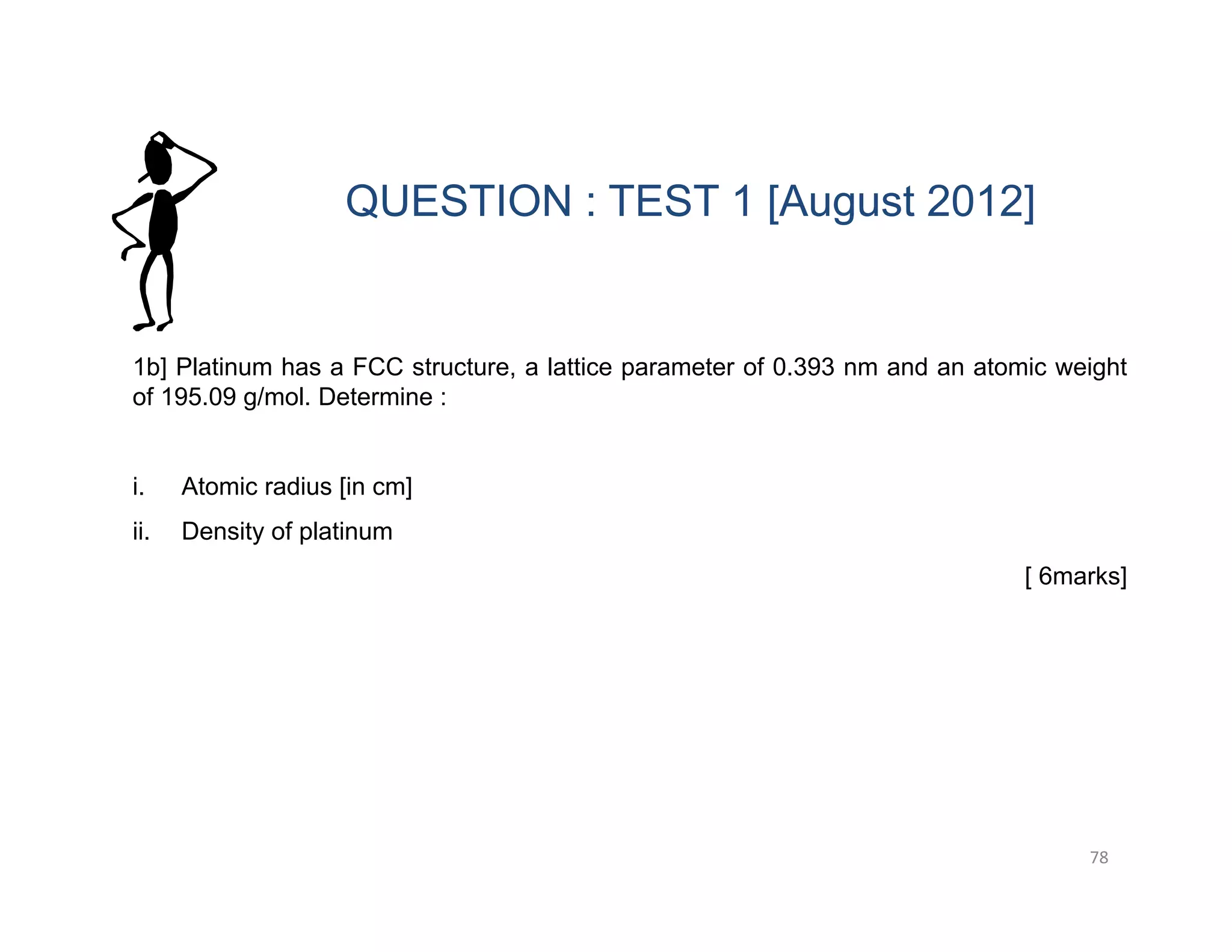 78
1b] Platinum has a FCC structure, a lattice parameter of 0.393 nm and an atomic weight
of 195.09 g/mol. Determine :
i. Atomic radius [in cm]
ii. Density of platinum
[ 6marks]
QUESTION : TEST 1 [August 2012]
 