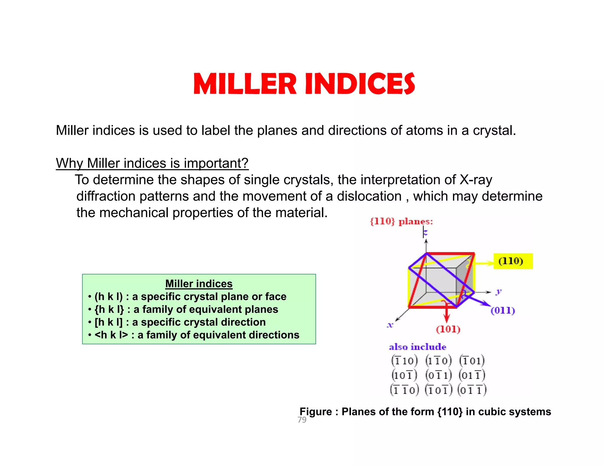 79
Miller indices is used to label the planes and directions of atoms in a crystal.
Why Miller indices is important?
To determine the shapes of single crystals, the interpretation of X-ray
diffraction patterns and the movement of a dislocation , which may determine
the mechanical properties of the material.
MILLER INDICES
Miller indices
• (h k l) : a specific crystal plane or face
• {h k l} : a family of equivalent planes
• [h k l] : a specific crystal direction
• <h k l> : a family of equivalent directions
Figure : Planes of the form {110} in cubic systems
 