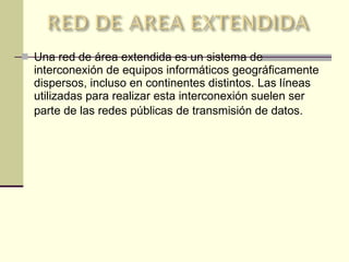 Una red de área extendida es un sistema de interconexión de equipos informáticos geográficamente dispersos, incluso en continentes distintos. Las líneas utilizadas para realizar esta interconexión suelen ser parte de las redes públicas de transmisión de datos.   