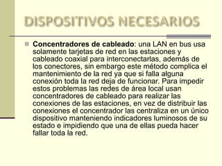 Concentradores de cableado : una LAN en bus usa solamente tarjetas de red en las estaciones y cableado coaxial para interconectarlas, además de los conectores, sin embargo este método complica el mantenimiento de la red ya que si falla alguna conexión toda la red deja de funcionar. Para impedir estos problemas las redes de área local usan concentradores de cableado para realizar las conexiones de las estaciones, en vez de distribuir las conexiones el concentrador las centraliza en un único dispositivo manteniendo indicadores luminosos de su estado e impidiendo que una de ellas pueda hacer fallar toda la red. 
