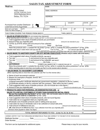 SALES TAX ADJUSTMENT FORM
Mail to:                                                              NAME

               NHT Global                                             EMAIL ADDRESS
               ATTN: SALES TAX
               2050 Diplomat Drive
               Dallas, TX 75234                                       ADDRESS



                                                                      CITY                                    COUNTY                     STATE        ZIP
Purchased from another Distributor
Lived here at time of purchase                                                PHONE (                )
State and Local Sales       CITY                                    COUNTY                           STATE              ZIP                   TAX RATE
Taxes You Were Charged                                                                                                                                        %

THIS FORM COVERS THE PERIOD FROM (M/D/Y) ___________________ THRU (M/D/Y) ______________________
1. SALES IN OTHER STATES (Do not include drop shipments)
  (When reporting sales to more than one state or locality use Part 1 on the reverse side to itemize.)
   a. Total suggested retail value of taxable products you purchased.                                                   $ ______________
   b. Amount of tax you originally paid.                                            (Amount to be refunded to you)      $ ______________
   c. TOTAL by STATE where sold and amount of tax collected.
      City________________ County _______________ State ___ Zip Code _______
      Were the products sold 1.) outside the city limits? Yes          No 2.) outside the police jurisdiction? Yes            No
   Taxable retail value in state where sold (see note 1)$*_________ Total Tax Rate___%         Tax Collected (see note 2)**$ ____________
                                                       (Your check will not be deposited until fourteen days after your refund is mailed.) (Remit this Tax)
2. SALES MADE TO ANOTHER COUNTY OR CITY WITHIN YOUR STATE (Pertains only to states with local taxes.)
   a. Total suggested retail value of taxable products. (see note 3)*                                                                   $ ______________
   b. Tax rate ______________ % and amount of tax you originally paid.                                                                  $ ______________
   c. Tax rate _____________ % and amount of tax collected. (see note 4)**                                                              $ ______________
      City__________________ County__________Zip Code_________
   d. DIFFERENCE                               (PAYMENT IS ONLY NEEDED IF LINE “C” IS GREATER THAN LINE “B”)                         $
      Were the products sold 1.) outside the city limits? Yes           No 2.) outside the police jurisdiction?                      Yes       No
      (When reporting sales to more than one locality use Part 2 on the reverse side to itemize.)
 3. SALES MADE TO TAX-EXEMPT CUSTOMERS
   (When reporting sales to more than one customer use Part 3 on the reverse side.)
   a. Name of each tax-exempt customer _____________________________________ .
   b. Reason for exemption (Hospital, School, etc.)______________________________ .
   c. Product(s) Sold _____________________________________________________ .
        Signed exemption certificate attached per government regulation. (retained on file for 3 years)
        Certificate already on file for customer with the company. (filed within the last 3 years)
   d. Total suggested retail value of taxable products. (Do not include tax in this figure.)                         $ ______________
   e. Amount of tax you originally paid.                                              (Amount to be refunded to you) $ ______________

4. PRODUCTS USED FOR PERSONAL OR DEMONSTRATION USE or
   SALES TO A RETAIL CUSTOMER AT OTHER THAN SUGGESTED RETAIL PRICE.
      Do you live outside the city limits?       Yes     No (Do not include sales to other Distributors)
      Were products sold to a customer? Yes               No
   a. Total suggested retail value of taxable products. (Do not round figures)                                                          $ ______________
   b. Total sales tax on suggested retail you originally paid.                                                                          $ ______________
   c. Wholesale cost of taxable products used or selling price (see note 5)                                                             $ ______________
   d. Total sales tax due on wholesale cost or tax collected on actual sale price.                                                      $ ______________
   e. Total amount of difference due you.                                             (Amount to be refunded to you)                    $ ______________
   f. OR, total amount of difference due, if you collected more than you originally paid.
    (Enclose check payable to Sales Tax Dept.)                                                                                          $ ______________
                                   TOTAL AMOUNT REFUNDED TO YOU                          (Lines 1b, 2d, 3e, & 4e)                       $ _____________
I HEREBY CERTIFY THAT THE FOREGOING INFORMATION IS TRUE AND CORRECT TO THE BEST OF MY KNOWLEDGE
Distributor Number ___________ Date _______________ Signature _____________________________________________
Order Number

This form can be duplicated for additional copies.                                                 Please keep a copy for your records.
 