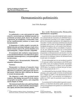 VOL. 10 No. 2 - 2003                                                                                      DERMATOMIOSITIS-POLIMIOSITIS
REVISTA COLOMBIANA DE REUMATOLOGÍA
VOL. 10 No. 2, junio 2003, pp. 135-141
© 2003, Asociación Colombiana de Reumatología




                              Dermatomiositis-polimiositis
                                                       José Félix Restrepo1



    Resumen                                                                Key words: Dermatomyositis, Polymyositis,
                                                                        Inflammatories myopathies.
   La polimiositis es una enfermedad del tejido
conectivo caracterizado por debilidad muscular de                           La polimiositis es una enfermedad del tejido conjun-
predominio proximal, puede afectar los músculos                         tivo caracterizada por la presencia de debilidad muscu-
respiratorios, de la deglución y el miocardio. Cuan-                    lar de predominio proximal, en la cintura escapular y
do hay manifestaciones cutáneas se conoce como                          pélvica, los músculos respiratorios, de la deglución y el
dermatomiositis.                                                        miocardio. Cuando se presentan manifestaciones de piel
                                                                        asociadas como el brote en Heliotropo peri palpebral,
    El diagnóstico se realiza cuando se presenta de-
                                                                        las pápulas de gottron, etc, se le conoce como dermato-
bilidad muscular proximal, hallazgos en piel, eleva-
                                                                        miositis. Los cambios clínicos son debidos a la presen-
ción de enzimas como la CK, patrón miopático en la
                                                                        cia de una inflamación crónica de la musculatura
electromiografía, y biopsia muscular compatible.
                                                                        estriada de etiología desconocida.1, 2 . Existe un subgrupo
   El tratamiento debe instituirse tempranamente,                       de pacientes con dermatomiositis sin miositis a los cua-
se basa fundamentalmente en la utilización de gluco-                    les se les denomina dermatomiositis amiopática, por la
corticoides, inmunosupresores y en la gammaglobuli-                     presencia de los hallazgos clásicos de dermatomiositis
na intravenosa.                                                         en piel, pero sin miopatía.3
  Palabras clave: Dermatomiositis, Polimiositis,                           Es una enfermedad rara con una incidencia anual de
miopatías inflamatorias                                                 5-10 casos por millón, la prevalencia es de 50-90 casos
                                                                        por millón, tiene una incidencia bimodal, presentando
    Summary
                                                                        los picos en la infancia (5-15 años) y en la vida adulta
    Polymyositis is a diseases of connective tissue                     (30-50 años). Las mujeres se afectan más que los hom-
characterized by proximal muscle weakness, with                         bres en una proporción de 2-3: 1.
affectation of respiratory, pharyngeal and myocar-                         La enfermedad fue descrita desde 1886 por clínicos
dial muscle. When the skin is affected, the diseases                    alemanes, pero quien acuñó el término de polimiositis
is termed dermatomyositis.                                              fue E. Wagner en 18864 y el de dermatomiositis fue H.
  The diagnosis is made when proximal muscle                            Unverricht en 18915; una asociación con neoplasias se
weakness, skin finding, increased Ck levels, electro-                   publicó en 19166, pero la asociación causal se descri-
myographic-myopathy pattern, and compatible                             bió en 19357.
muscle biopsie are found.                                                  La ocurrencia de la enfermedad en gemelos monozi-
    The treatment must be done early and is based funda-                góticos y en familiares de primer grado, apoyan la no-
mentally in the use of glucocorticoids, immunosuppre-                   ción de una predisposición genética en el desarrollo de
ssive agents, and intravenous immune globulin.                          la enfermedad8.

1   Profesor asociado de Medicina Interna y Reumatología. Universidad   Enviado para publicación:     Mayo 4 de 2003
    Nacional de Colombia. Coordinador Unidad de Reumatología.           Aceptado en forma revisada:   Mayo 28 de 2003



                                                                                                                                  135
 