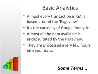 Basic Analytics Almost every transaction in GA is based around the 'Pageview'. It's the currency of Google Analytics. Almost all the data available is encapsultated by the Pageview. They are processed every few hours into your data. Some Terms... 