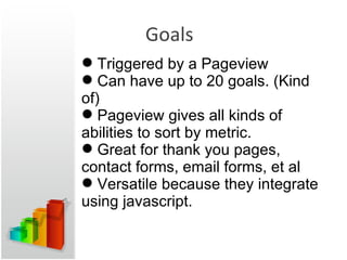 Goals Triggered by a Pageview Can have up to 20 goals. (Kind of) Pageview gives all kinds of abilities to sort by metric. Great for thank you pages, contact forms, email forms, et al Versatile because they integrate using javascript. 