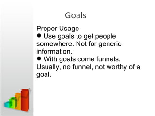 Goals Proper Usage Use goals to get people somewhere. Not for generic information. With goals come funnels. Usually, no funnel, not worthy of a goal. 
