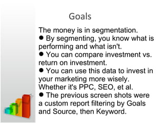 Goals The money is in segmentation. By segmenting, you know what is performing and what isn't. You can compare investment vs. return on investment. You can use this data to invest in your marketing more wisely. Whether it's PPC, SEO, et al. The previous screen shots were a custom report filtering by Goals and Source, then Keyword. 