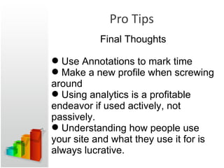 Pro Tips Final Thoughts Use Annotations to mark time Make a new profile when screwing around Using analytics is a profitable endeavor if used actively, not passively. Understanding how people use your site and what they use it for is always lucrative. 