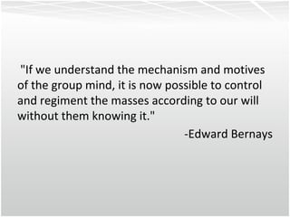 "If we understand the mechanism and motives of the group mind, it is now possible to control and regiment the masses according to our will without them knowing it." -Edward Bernays 
