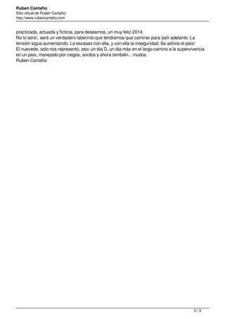 Ruben Cantafio
Sitio oficial de Rubén Cantafio
http://www.rubencantafio.com
practicada, actuada y ficticia, para desearnos, un muy feliz 2014.
No lo será!, será un verdadero laberinto que tendremos que caminar para salir adelante. La
tensión sigue aumentando. La escasez con ella, y con ella la inseguridad. Se asfixia el país!
El nuevede, solo nos representó, eso: un día D, un día más en el largo camino a la supervivencia
en un país, manejado por ciegos, sordos y ahora también... mudos.
Ruben Cantafio
Powered by TCPDF (www.tcpdf.org)
3 / 3
 