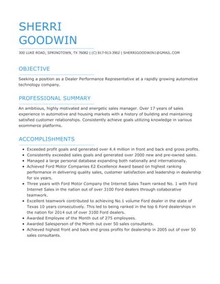 OBJECTIVE
PROFESSIONAL SUMMARY
ACCOMPLISHMENTS
SHERRI
GOODWIN
300 LUKE ROAD, SPRINGTOWN, TX 76082 | (C) 817-913-3902 | SHERRIGOODWIN1@GMAIL.COM
Seeking a position as a Dealer Performance Representative at a rapidly growing automotive
technology company.
An ambitious, highly motivated and energetic sales manager. Over 17 years of sales
experience in automotive and housing markets with a history of building and maintaining
satisfied customer relationships. Consistently achieve goals utilizing knowledge in various
ecommerce platforms.
Exceeded profit goals and generated over 4.4 million in front and back end gross profits.
Consistently exceeded sales goals and generated over 2000 new and pre-owned sales.
Managed a large personal database expanding both nationally and internationally.
Achieved Ford Motor Companies E2 Excellence Award based on highest ranking
performance in delivering quality sales, customer satisfaction and leadership in dealership
for six years.
Three years with Ford Motor Company the Internet Sales Team ranked No. 1 with Ford
Internet Sales in the nation out of over 3100 Ford dealers through collaborative
teamwork.
Excellent teamwork contributed to achieving No.1 volume Ford dealer in the state of
Texas 10 years consecutively. This led to being ranked in the top 6 Ford dealerships in
the nation for 2014 out of over 3100 Ford dealers.
Awarded Employee of the Month out of 275 employees.
Awarded Salesperson of the Month out over 50 sales consultants.
Achieved highest front and back end gross profits for dealership in 2005 out of over 50
sales consultants.
 