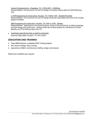 Ventech Engineering Inc., Pasadena, TX - 7/07to 8/07 – CADWork
Responsibilities: Civil structural 3-D and 2-D design of modular refinery plant for KAR Refineries,
Iraq.
L-CON Engineering & Construction, Houston, TX 11/06 to 7/07 – Bentley/Pro Steel
Responsibilities: Civil structural 3-D and 2-D design along with associated field work for Air Liquide,
Bayport Facilities.
S&B Engineering & Construction, Houston, TX 1/04 to 11/06 - Bentley
Responsibilities: Apprentice to civil structural group, doing on the job training, scrubbing drawings,
and light design and model work. Working small cap revamp projects for maintenance of Shell
Refinery and TPC Refinery Deer Park TX.
• SHIPPING AND RECEIVING & PARTS CHECKER
American Alloy Steel, Houston, TX 1/03 to 9/03
EDUCATION AND TRAINING
• Texas A&M Extension; completing HVAC Training program
• San Jacinto College, basic courses
• Apprentice at S&B in civil/structural drafting, design and Autocad
References available upon request.
Jacob Dustin Crawford
3221 Emma lake Ct. Dickinson, TX 77539, 832-863-1441, JD2CRAWFORD@gmail.com
 
