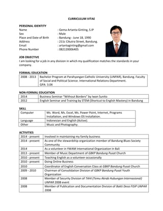 CURRICULUM VITAE
PERSONAL IDENTITY
Name : Gema Artanta Ginting, S.IP
Sex : Male
Place and Date of Birth : Bandung - June 18, 1990
Address : 211c Cikutra Street, Bandung.
Email : artantaginting@gmail.com
Phone Number : 082120006405
JOB OBJECTIVE
I am looking for a job in any division in which my qualification matches the standards in your
company.
FORMAL EDUCATION
2008 - 2013 Bachelor Program at Parahyangan Catholic University (UNPAR), Bandung. Faculty
of Social and Political Science. International Relations Department.
GPA: 3.04
NON-FORMAL EDUCATION
2014 Business Seminar “Without Borders” by Iwan Sunito
2012 English Seminar and Training by STEM (Shortcut to English Mastery) in Bandung
SKILL
Computer Ms. Word, Ms. Excel, Ms. Power Point, Internet, Programs
Installation, and Windows OS Installation.
Language Indonesian and English (Active).
Other Music and Photography.
ACTIVITIES
2014 - present Involved in maintaining my family business
2014 - present As one of the stewardship organization member of Bandung Blues Society
Community
2014 As a volunteer in YWAM International Organization in Bali
2013 - present Member of Music Department of GBKP Bandung Pusat Church
2010 - present Teaching English as a volunteer occasionally
2010 - present Doing Online Business
2010 Coordinator of English Conversation Class at GBKP Bandung Pusat Church
2009 - 2010 Chairman of Consolidation Division of GBKP Bandung Pusat Youth
Organization
2008 Member of Security Division of TAHI (Temu Akrab Hubungan Internasional)
UNPAR 2008 event
2008 Member of Publication and Documentation Division of Bakti Desa FISIP UNPAR
2008
 