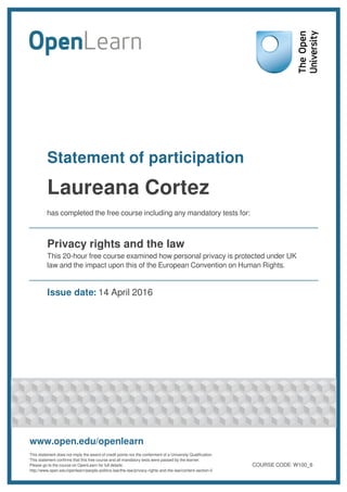 Statement of participation
Laureana Cortez
has completed the free course including any mandatory tests for:
Privacy rights and the law
This 20-hour free course examined how personal privacy is protected under UK
law and the impact upon this of the European Convention on Human Rights.
Issue date: 14 April 2016
www.open.edu/openlearn
This statement does not imply the award of credit points nor the conferment of a University Qualification.
This statement confirms that this free course and all mandatory tests were passed by the learner.
Please go to the course on OpenLearn for full details:
http://www.open.edu/openlearn/people-politics-law/the-law/privacy-rights-and-the-law/content-section-0
COURSE CODE: W100_6
 