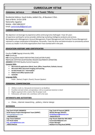 CURRICULUM VITAE
PERSONAL DETAILS: Ahmed Samir Micky
Residential Address: Saudi Arabia, Jeddah City , Al Basateen 3 Dist .
Date of Birth: 14 Oct 1978
Nationality: Egyptian
Mobile: +966 548418157
Email: samirmicky30@gmail.com
CAREER OBJECTIVE
I have 18 yearsMy objective is to leverage my experience while continuing to be challenged.
of experience working for service providers delivering marketing intelligence products and services.
, Account Management, Project Management and Technical Process ManagementManagementMy background in
ally, I have the drive and determination to consistently achieverepresent a unique combination of disciplines. Person
success as a leader in all of the organizations that I have worked with in the past.
EDUCATION HISTORY AND CERTIFICATES
Faculty of LAW Zagazig University 1999,
PMP Certificate
HSE training (OSHA-NASP-FIREFIGHTING-EVACUATION PLANS)
TUV NUDE CERTIFIED (SCAFFOLDING-RIGGER-EQUIPMENTS OPERATOR)
ARAMCO CERTIFIED Quality Control Inspector.
Computer Skills:
 Microsoft XP applications (Word, Excel, Office, PowerPoint, Outlook, Access)
 Microsoft Office Document Imaging and Scanning
 Acrobat Reader 6.0 – Intermediate
 Fidelio Front Office Systems 6.02
 AutoCAD
Language Skills:
Arabic (Native) / English (Fluent) / Russian (Spoken)
PERSONAL COMPETENCIES
 Ability to work in a fast-paced environment to set deadlines
 Excellent oral and written correspondence with an exceptional attention to detail
 Highly organized with a creative flair for project work
 Enthusiastic self-starter who contributes well to the team
INTERESTS AND ACTIVITIES
 Chess , internet researching , pottery, interior design
REFEREES
Engr Sami Al Gafri (ARAMCO)
Saudi Aramco Project Management Team (SAPMT)
Sami.gafri@aramco.com
+966500092506
Engr Yasser Kahfazan
TUV Nude FAHSS
Eng_yaserk@fahsstuv.com
+966557945525
Engr Tarek Al Fayoumi (ABCD)
QA/QC Manager (KAUST)
tarekelfayomi@hotmail.com
+966567053179
Engr Hussen Abdel Bar SBG-ABCD
hussenaboali@gmail.com
Project Manager
Makkah First Ring Road (MFRR)
 