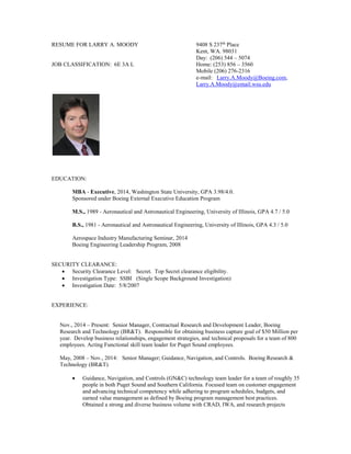 RESUME FOR LARRY A. MOODY 9408 S 237th
Place
Kent, WA. 98031
Day: (206) 544 – 5074
JOB CLASSIFICATION: 6E 3A L Home: (253) 856 – 3560
Mobile (206) 276-2316
e-mail: Larry.A.Moody@Boeing.com,
Larry.A.Moody@email.wsu.edu
EDUCATION:
MBA - Executive, 2014, Washington State University, GPA 3.98/4.0.
Sponsored under Boeing External Executive Education Program
M.S., 1989 - Aeronautical and Astronautical Engineering, University of Illinois, GPA 4.7 / 5.0
B.S., 1981 - Aeronautical and Astronautical Engineering, University of Illinois, GPA 4.3 / 5.0
Aerospace Industry Manufacturing Seminar, 2014
Boeing Engineering Leadership Program, 2008
SECURITY CLEARANCE:
 Security Clearance Level: Secret. Top Secret clearance eligibility.
 Investigation Type: SSBI (Single Scope Background Investigation)
 Investigation Date: 5/8/2007
EXPERIENCE:
Nov., 2014 – Present: Senior Manager, Contractual Research and Development Leader, Boeing
Research and Technology (BR&T). Responsible for obtaining business capture goal of $50 Million per
year. Develop business relationships, engagement strategies, and technical proposals for a team of 800
employees. Acting Functional skill team leader for Puget Sound employees.
May, 2008 – Nov., 2014: Senior Manager; Guidance, Navigation, and Controls. Boeing Research &
Technology (BR&T)
 Guidance, Navigation, and Controls (GN&C) technology team leader for a team of roughly 35
people in both Puget Sound and Southern California. Focused team on customer engagement
and advancing technical competency while adhering to program schedules, budgets, and
earned value management as defined by Boeing program management best practices.
Obtained a strong and diverse business volume with CRAD, IWA, and research projects
 