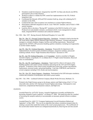  Simulation model development: integrated the Ada IFPC Air Data code directly into RPAS,
participated in the air data checkout.
 Worked on efforts to validate the IFPC control law implementation in the VIL (Vehicle
Integration Lab).
 Coordinated the Edwards AFB and PAX simulator build up, along with validating the F2
simulator in the ITDL.
 Conducted the GEC Stick acceptance test simulation to evaluate flightworthiness.
 Participated in RPASII integration in the St. Louis “MACS6” simulator, and at NASA’s VMS
motion simulator.
 Lead the effort to develop a “Boeing JSF” simulation in the MACS 6 facility in St. Louis.
Produced cost and schedule estimates, coordinated with St. Louis management to obtain
funds, integrated RPAS I simulation and conducted validation.
Oct. 1984 – Mar. 1997: Boeing (formerly McDonnell Douglas), St. Louis, MO
Mar.’94 – Mar.’97: Principal Technical Specialist – Simulation: Assigned as lead to develop the
JSF (Joint Strike Fighter) MFHS (Manned Flight Hardware Simulator). Worked with program
managers to estimate schedules, budgets, facilities and staffing requirements. Manned and
supported the ASTOVL (JSF precursor) handling qualities simulation, including novel approaches
to out-the-window displays.
Apr.’90 – Mar.’94: Technical Specialist – Simulation: Responsible for department wide
implementations of control system simulation techniques, integration methods, and aircraft
modeling methods. Wrote “Flight Simulation Best Practices” document in 1993
Jan.’90 – Apr.’90: Technical Specialist – C-17 Consultant: Acted as consultant to Douglas
Aircraft Company, Long Beach, CA. to enhance the C-17 Flight Control Simulation. Received
letter of commendation.
Dec.’86 – Jan.’90: Lead Engineer – Simulation: Supervised five others in all aspects of the
handling qualities and control systems simulation and testing for the ATF and NATF fighter
programs. Evaluations of the control system included man-in-the-loop, actuator and hydraulic
requirements, structural modes, and ground handling. Used Ada, FORTRAN, and Pascal on
several computers including VAX, Gould, and microcomputers.
Nov.’84 – Nov.’85: Senior Engineer – Simulation: Participated in the LHX helicopter simulation,
creation and evaluation of aerodynamic and control system models.
July 1981 – Oct. 1984: Lockheed California Company (Skunk Works Division), Burbank, CA.
Worked in the Flight Sciences group on the design, analysis and flight testing of the F-117 low
observable inlet, and the ATF (Advanced Tactical Fighter) inlet design. Participated in wind
tunnel tests, computational fluid dynamics analysis, and flight tests.
PATENTS:
Awarded Patent No. 6,675,076 “System, Autopilot Supplement Assembly and Method for
Increasing Autopilot Control Authority”, on January 6th
, 2004. This patent provides for a method
of increasing the autopilot authority to accommodate an automatic ground collision avoidance
system.
Awarded Patent No. 6,062,715 “Computer Implemented Aircraft Simulation Method and
Apparatus", in May 2000. This was for an algorithm that reduces simulation transport delay by
creating a second order model that resides in the visual system preprocessor. The coefficients of
the second order transfer function are configured dynamically by observing the real time aircraft
 