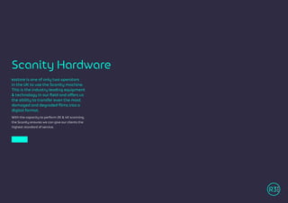 R3store is one of only two operators
in the UK to use the Scanity machine.
This is the industry leading equipment
& technology in our field and offers us
the ability to transfer even the most
damaged and degraded films into a
digital format.
With the capacity to perform 2K & 4K scanning,
the Scanity ensures we can give our clients the
highest standard of service.
Scanity Hardware
 