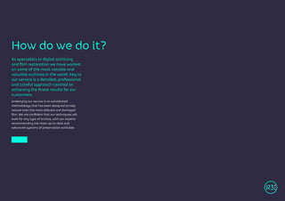 As specialists in digital archiving
and film restoration we have worked
on some of the most notable and
valuable archives in the world. Key to
our service is a detailed, professional
and careful approach centred on
achieving the finest results for our
customers.
Underlying our service is an established
methodology that has been designed to help
restore even the most delicate and damaged
film. We are confident that our techniques will
work for any type of archive, with our experts
recommending the most up-to-date and
advanced systems of preservation available.
How do we do it?
 