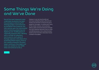 Some Things We’re Doing
and We’ve Done
One of the most important tasks
undertaken by R3store has been
the prestigious Unlocking Film
Heritage project. Commissioned
by the British Film Institute, this
task centres upon the monumental
task of restoring, preserving and
digitising over 10,000 pieces of
nationally important film. Working
with a number of collections
and museums, each piece of
footage captures a lost piece of an
essentially British legacy. Prior to
the creation of R3store, the team
began working on the project and
have now worked on over 3000
titles and continue to do so.
However, it was not only the skill and
technique exhibited by Gerry, Richard and
Andrew that led them to become the go to
people for the project. In working with many
of the smaller archives, communication,
delivery dates and service became amongst
the most important demands. Due to a clear
and defined process, this is where the team
stood out from the other restoration houses
involved in the project.
 
