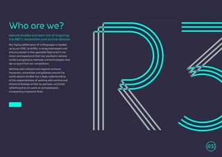 R3store studios was born out of acquiring
the BBC’s restoration and archive division.
Our highly skilled team of craftspeople is headed
up by our COO, Jo Griffin, a recognised expert and
industry leader in this specialist field and it’s her
vision and experience that has resulted in R3store
studio’s progressive methods and technologies that
set us apart from our competitors.
Working with national and regional archives,
museums, universities and galleries around the
world, R3store studios has a deep understanding
of the responsibilities of working with archive and
historical footage similar to, perhaps, archivists
refreshing fine art works or archaeologists
transporting important finds.
Who are we?
 