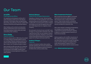 Jo Griffin
Chief Operating Officer
Jo’s experience encompasses working with a
roster of industry names such as Jim Henson,
Columbia Tri-Star, Buena Vista and Walt Disney,
Warner Bros, Sony Pictures, Channel 4, British Film
Institute, AP Archive and Imperial War Museum.
After heading up the content and restoration
division at Prime Focus she is now the driving
force behind R3store studios where she brings
outstanding vision and focus.
Gerry Gedge
Head of Grading
Since his industry start in 1983, Gerry has worked
on a huge variety of valuable projects and has
won two Royal Television Society awards for his
work on the documentaries ‘The Second World
War in Colour’ and ‘The British Empire in Colour’.
More recently his skills have seen him mastering
libraries for Movietone, Olympic Television and
Archive Bureau and the BBC amongst others.
His specialisms include digitisation of films and
colour grading.
Richard Watson
Head of Film & Digital Restoration
Originally an industry ‘runner’, Richard quickly
found himself in the film production rooms which
evolved quickly into the first footsteps in a career
in editing film. He embraced the advent of digital
technology and he took the opportunity to set
up a rushes department at a negative cutters
company.
He continued in this line of work until 2007 when
he began to move into film restoration work. With
a genuine love of film, he was worked on classics
including the legendary ‘Nosferatu’ and has won
a Focal International Award for the ‘Kinora Reels’
project for the Royal and Ancient Golf Club.
Andrew O’Hagan
Colourist
Andrew is the R3store studios colour grading
specialist. Working with Jo he has moved to the
business after developing a personal interest in
the field whilst working in photo-shop.
Bliss Investment Partners
Bliss Investments Partners (BIP) is a UK based
investment and venture capital partnership,
with interests across a variety of business
sectors. These include cinemas, commercial
and residential property development, financial
services and leisure to name but a few
With a keen interest in emerging and developing
technologies and businesses, BIP quickly
understood the potential of R3store’s capacity
to deliver an unrivalled quality of service to an
International clientele.
Working together with Jo Griffin, the partners of
BIP understand how to support the aspirations
and help shape the business through the opening
of new customer dialogues and opportunities,
whilst allowing R3store’s experts to focus on
delivery and the highest level of customer service
visit> blissinvestment.partners
Our Team
 
