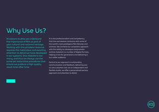 At R3store studios we understand
the importance of film as part of
your cultural and national heritage.
Working with this priceless resource
requires the meticulous and exacting
attention to detail we have developed
in our systems. One mistake is too
many, and thus we always use the
same set restorative procedures that
ensure we produce a high quality
result time after time.
It is this professionalism and competency
that has won R3store contracts with some of
the world’s most prestigious film libraries and
archives. We combine our consistent approach
with the ability to catalogue and promote
archive material in a number of digital formats,
helping it last for generations and delivering it
to a wider audience.
Central to our approach is outstanding
communication and feedback, delivering one
on one customer care. As an independent and
flexible studio, we offer a personalised service,
approach and attention to detail.
Why Use Us?
 