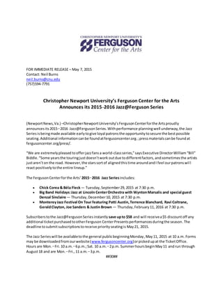 FOR IMMEDIATE RELEASE – May 7, 2015
Contact: Neil Burns
neil.burns@cnu.edu
(757)594-7791
Christopher Newport University’s Ferguson Center for the Arts
Announces its 2015–2016 Jazz@Ferguson Series
(NewportNews,Va.) –ChristopherNewportUniversity’sFergusonCenterforthe Artsproudly
announcesits2015–2016 Jazz@Ferguson Series.Withperformance planningwell underway,the Jazz
Seriesisbeingmade available early togive loyal patronsthe opportunitytosecure the bestpossible
seating.Additional informationcanbe foundatfergusoncenter.org.;pressmaterialscanbe foundat
fergusoncenter.org/press/.
“We are extremelypleased toofferjazzfansa world-classseries,”saysExecutive DirectorWilliam“Bill”
Biddle.“Some yearsthe touringjustdoesn’twork outdue todifferentfactors,andsometimesthe artists
justaren’ton the road. However,the starssortof alignedthistime aroundandI feel ourpatronswill
react positivelytothe entire lineup.”
The FergusonCenterforthe Arts’2015–2016 Jazz Seriesincludes:
 Chick Corea & Béla Fleck— Tuesday,September29,2015 at 7:30 p.m.
 Big Band Holidays:Jazz at Lincoln CenterOrchestra with WyntonMarsalis and special guest
Denzal Sinclaire — Thursday,December10, 2015 at 7:30 p.m.
 MontereyJazz Festival On Tour featuring Patti Austin,Terrence Blanchard, Ravi Coltrane,
GeraldClayton, Joe Sanders & Justin Brown — Thursday,February11, 2016 at 7:30 p.m.
Subscriberstothe Jazz@Ferguson Seriesinstantly save upto $58 and will receivea$5 discountoff any
additional ticketpurchasedtootherFerguson CenterPresentsperformancesduringthe season. The
deadline tosubmitsubscriptionstoreceive priorityseatingis May21, 2015.
The Jazz Serieswill be availabletothe general publicbeginningMonday,May11, 2015 at 10 a.m. Forms
may be downloadedfromourwebsite(www.fergusoncenter.org)orpickedupat the TicketOffice.
Hours are Mon.–Fri.10 a.m.–6p.m.;Sat. 10 a.m.–2p.m. SummerhoursbeginMay11 andrun through
August18 and are Mon.–Fri.,11 a.m.–3p.m.
##30##
 