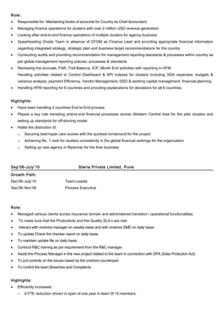 Role:
• Responsible for: Maintaining books of accounts for Country as Chief Accountant.
• Managing finance operations for clusters with over 2 million USD revenue generation
• Looking after end-to-end finance operations of multiple clusters for agency business
• Spearheading Onsite Team in absence of CFOM as Finance Lead and providing appropriate financial information
regarding integrated strategy, strategic plan and business target recommendations for the country
• Conducting audits and providing recommendation for management reporting standards & processes within country as
per global management reporting policies, processes & standards
• Reviewing the accruals, FAR, Trail Balance, ICP, Month End activities with reporting in HFM.
Handling activities related to Control Dashboard & KPI indexes for clusters including SGA expenses, budgets &
variance analysis, payment Efficiency, Vendor Management, DSO & working capital management, financial planning
• Handling HFM reporting for 6 countries and providing explanations for deviations for all 6 countries.
Highlights:
• Have been handling 4 countries End to End process.
• Played a key role transiting end-to-end financial processes across Western Central Asia for the pilot clusters and
setting up standards for off-shoring model
• Holds the distinction of:
o Securing best hyper care scores with the quickest turnaround for the project
o Achieving No. 1 rank for clusters consistently in the global financial rankings for the organization
o Setting up new agency in Myanmar for the liner business
Sep’06-July’10 Steria Private Limited, Pune
Growth Path:
Dec’08–July’10 Team Leader
Sep’06–Nov’08 Process Executive
Role:
• Managed various clients across insurance domain and administered transition / operational functionalities
• To make sure that the Productivity and the Quality SLA’s are met.
• Interact with onshore manager on weekly basis and with onshore SME on daily basis.
• To update Check the checker report on daily basis.
• To maintain update file on daily basis.
• Conduct R&C training as per requirement from the R&C manager.
• Assist the Process Manager in the new project related to the team in connection with DPA (Data Protection Act).
• To put controls on the issues raised by the onshore counterpart.
• To control the team Breaches and Complaints
Highlights:
• Efficiently increased:
o 4 FTE reduction shown in span of one year in team 0f 10 members.
 