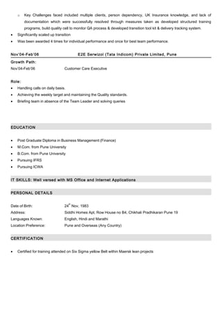 o Key Challenges faced included multiple clients, person dependency, UK Insurance knowledge, and lack of
documentation which were successfully resolved through measures taken as developed structured training
programs, build quality cell to monitor QA process & developed transition tool kit & delivery tracking system.
• Significantly scaled up transition
• Was been awarded 4 times for individual performance and once for best team performance.
Nov’04-Feb’06 E2E Serwizol (Tata Indicom) Private Limited, Pune
Growth Path:
Nov’04-Feb’06 Customer Care Executive
Role:
• Handling calls on daily basis.
• Achieving the weekly target and maintaining the Quality standards.
• Briefing team in absence of the Team Leader and solving queries
EDUCATION
• Post Graduate Diploma in Business Management (Finance)
• M.Com. from Pune University
• B.Com. from Pune University
• Pursuing IFRS
• Pursuing ICWA
IT SKILLS: Well versed with MS Office and Internet Applications
PERSONAL DETAILS
Date of Birth: 24
th
Nov, 1983
Address: Siddhi Homes Apt, Row House no B4, Chikhali Pradhikaran Pune 19
Languages Known: English, Hindi and Marathi
Location Preference: Pune and Overseas (Any Country)
CERTIFICATION
• Certified for training attended on Six Sigma yellow Belt within Maersk lean projects
 