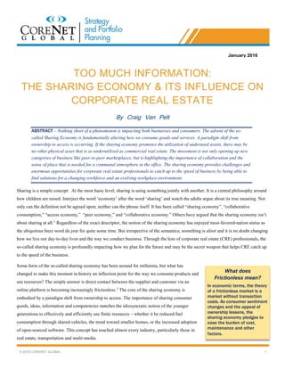 © 2016 CORENET GLOBAL 1
TOO MUCH INFORMATION:
THE SHARING ECONOMY & ITS INFLUENCE ON
CORPORATE REAL ESTATE
By Craig Van Pelt
ABSTRACT – Nothing short of a phenomenon is impacting both businesses and consumers. The advent of the so-
called Sharing Economy is fundamentally altering how we consume goods and services. A paradigm shift from
ownership to access is occurring. If the sharing economy promotes the utilization of underused assets, there may be
no other physical asset that is as underutilized as commercial real estate. The movement is not only opening up new
categories of business like peer-to-peer marketplaces, but is highlighting the importance of collaboration and the
sense of place that is needed for a communal atmosphere in the office. The sharing economy provides challenges and
enormous opportunities for corporate real estate professionals to catch up to the speed of business by being able to
find solutions for a changing workforce and an evolving workplace environment.
Sharing is a simple concept. At the most basic level, sharing is using something jointly with another. It is a central philosophy around
how children are raised. Interject the word ‘economy’ after the word ‘sharing’ and watch the adults argue about its true meaning. Not
only can the definition not be agreed upon, neither can the phrase itself. It has been called “sharing economy”, “collaborative
consumption,” “access economy,” “peer economy,” and “collaborative economy.” Others have argued that the sharing economy isn’t
about sharing at all.1
Regardless of the exact descriptor, the notion of the sharing economy has enjoyed most-favored-nation status as
the ubiquitous buzz word du jour for quite some time. But irrespective of the semantics, something is afoot and it is no doubt changing
how we live our day-to-day lives and the way we conduct business. Through the lens of corporate real estate (CRE) professionals, the
so-called sharing economy is profoundly impacting how we plan for the future and may be the secret weapon that helps CRE catch up
to the speed of the business.
Some form of the so-called sharing economy has been around for millennia, but what has
changed to make this moment in history an inflection point for the way we consume products and
use resources? The simple answer is direct contact between the supplier and customer via an
online platform is becoming increasingly frictionless.2
The core of the sharing economy is
embodied by a paradigm shift from ownership to access. The importance of sharing consumer
goods, ideas, information and competencies matches the idiosyncratic notion of the younger
generations to effectively and efficiently use finite resources – whether it be reduced fuel
consumption through shared-vehicles, the trend toward smaller homes, or the increased adoption
of open-sourced software. This concept has touched almost every industry, particularly those in
real estate, transportation and multi-media.
January 2016
What does
Frictionless mean?
In economic terms, the theory
of a frictionless market is a
market without transaction
costs. As consumer sentiment
changes and the appeal of
ownership lessens, the
sharing economy pledges to
ease the burden of cost,
maintenance and other
factors.
 