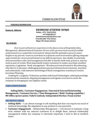 CURRICULUMVITAE
PERSONALINFORMATION
Names & Address: DESMOND ETIENNE SUNJO
Dubai, +971 564322563
+971508248237
Sedetiennesunjo@yahoo.com
Transferable Visa Status
Skype ID: Sunjo.etienne
MY SUMARY
Over 6 yearsof hard core experience inthe above areasof Hospitality Sales,
Management, Administration& Customer Service with a proventrackrecord of credible
achievementsina competitive environment. Alwayshad the aptitude to growto newer
heightsin my job role. I want to contribute to a dynamicworkenvironment offering adequate
opportunitiesfor career growth based onmy skills & experience. Am reliable, trustworthy
and conscientioussales and managementand able to handlemulti-task, pressure, and can
work as part of a team. Mostimportantly inspirecustomersto makea purchase excellent
experience, Logistician -Stock management- WarehouseControltrained in Warehousing,
who thrives in dynamic, challengingand fast-paced professionalenvironments. Assertive
and enthusiastic, with extensive knowledgeof Stock management, warehouse Control,
Inventory Planning.
Lookingfor a Logistics Technician position with Good Technologies utilizingknowledge
of productivity standards, shippingmanagementand logistics overview to assist the
company in managingits core logistics needs.
CORE COMPETENCIES
Selling Skills / Customer Engagement / Internal & External Relationship
Management / Customer Service / Time Management / Multi-Tasking capability /
MS-Office/power point /Tally9/outlook/ Independent Worker/Team worker
KEY RESULTAREAS
• Selling Skills – I can almost manage to sell anything that does not require too much of
technical knowledge. My adaptation in any product is very powerful.
• Customer Engagement – Relationship Management – I am known to maintain a long
term relation with my external customers & to delight them, internal relationship
management within any company is extremely important. I excel in this to excellent
limits.
 