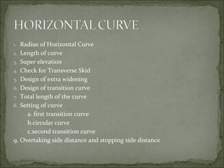 1. Radius of Horizontal Curve
2. Length of curve
3. Super elevation
4. Check for Transverse Skid
5. Design of extra widening
6. Design of transition curve
7. Total length of the curve
8. Setting of curve
a. first transition curve
b.circular curve
c.second transition curve
9. Overtaking side distance and stopping side distance
 