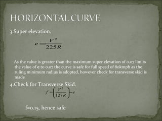 3.Super elevation.
As the value is greater than the maximum super elevation of 0.07 limits
the value of e to 0.07 the curve is safe for full speed of 80kmph as the
ruling minimum radius is adopted, however check for transverse skid is
made
4.Check for Transverse Skid.
f=0.15, hence safe
R
V
e
225
2
=
e
R
V
f −





=
127
2
 