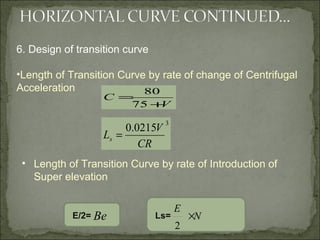 V
C
+
=
75
80
3
0215.0
CR
V
Ls =
6. Design of transition curve
•Length of Transition Curve by rate of change of Centrifugal
Acceleration
• Length of Transition Curve by rate of Introduction of
Super elevation
Ls=E/2= Be N
E
×
2
 