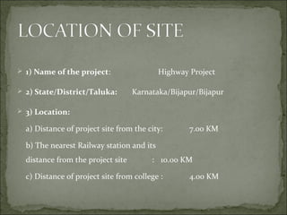  1) Name of the project: Highway Project
 2) State/District/Taluka: Karnataka/Bijapur/Bijapur
 3) Location:
a) Distance of project site from the city: 7.00 KM
b) The nearest Railway station and its
distance from the project site : 10.00 KM
c) Distance of project site from college : 4.00 KM
 