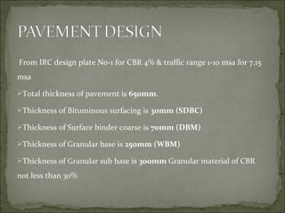 From IRC design plate No-1 for CBR 4% & traffic range 1-10 msa for 7.15
msa
Total thickness of pavement is 650mm.
Thickness of Bituminous surfacing is 30mm (SDBC)
Thickness of Surface binder coarse is 70mm (DBM)
Thickness of Granular base is 250mm (WBM)
Thickness of Granular sub base is 300mm Granular material of CBR
not less than 30%
 