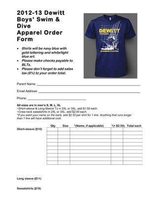2012-13 Dewitt
Boys’ Swim &
Dive
Apparel Order
Form
• Shirts will be navy blue with
gold lettering and white/light
blue art.
• Please make checks payable to
BLTs.
• Please don’t forget to add sales
tax (6%) to your order total.
Parent Name: ____________________________________________________________
Email Address: ___________________________________________________________
Phone: __________________________________
All sizes are in men’s S, M, L, XL
~Short-sleeve & Long-Sleeve Ts in 2XL or 3XL, add $1.50 each.
~Crew-neck sweatshirts in 2XL or 3XL, add $2.00 each.
*If you want your name on the back, add $2.50 per shirt for 1 line. Anything that runs longer
than 1 line will have additional cost.
Qty. Size *(Name, if applicable) *(+ $2.50) Total each
Short-sleeve ($10)
Long sleeve ($11)
Sweatshirts ($16)
 