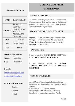 Page | 1
To achieve a challenging career in Electronics and
Communication field and to seek a challenging
position to enhance my skill with positive
contribution to the organization.
Degree : B.E Electronics and Communication
College : Tatva Institute, Modasa, Gujarat.
University : Gujarat Technological University
Duration : 2010 – 2015
I have worked in MICRO LINK SOLUTION
PVT. LTD as PROJECT ENGINEER.
I am recently worked at ADCON
AUTOMATION PVT. LTD as SERVICE
ENGINEER.
.
About 1Year of Experience in Instrumentation,
Installation of Instruments and Access Control
System.
Knowledge of PLC, Drives, Sensors.
Designing SCADA in Genesis 32 (Iconics).
Installation of process instruments in Panels.
PERSONAL DETAILS
NAME PARTH R DARJI
ADDRESS
NR ANAND
SCHOOL
LIMDACHOWK
NARODA
AHMEDABAD
GUJARAT
DOB 15/06/1993
MS UNMARRIED
SEX MALE
CONTACT DETAILS:
Mobile: 8000633313
Home: 9979774391
E MAIL:
Parthdarji1735@gmail.com
er.parth.darji@gmail.com
LANGUAGE ABILITY:
English
Gujarati
Hindi
CURRICULAM VITAE
PARTH R DARJI
CARRER INTEREST
EDUCATIONAL QUALIFICATION
EXPEREINCE
TECHNICAL SKILLS
 