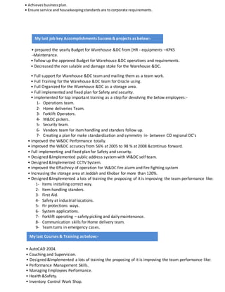 • Achievesbusinessplan.
• Ensure service and housekeepingstandards are tocorporate requirements.
• prepared the yearly Budget for Warehouse &DC from [HR - equipments –KPKS
-Maintenance.
• follow up the approved Budget for Warehouse &DC operations and requirements.
• Decreased the non salable and damage stoke for the Warehouse &DC.
• Full support for Warehouse &DC team and mailing them as a team work.
• Full Training for the Warehouse &DC team for Oracle using.
• Full Organized for the Warehouse &DC as a storage area.
• Full implemented and fixed plan for Safety and security.
• implemented for top important training as a step for devolving the below employees:-
1- Operations team.
2- Home deliveries Team.
3- Forklift Operators.
4- W&DC pickers.
5- Security team.
6- Vendors team for item handling and standers follow up.
7- Creating a plan for make standardization and symmetry in- between CO regional DC’s
• improved the W&DC Performance totally.
• improved the W&DC accuracy from 56% at 2005 to 98 % at 2008 &continuo forward.
• Full implementing and fixed plan for Safety and security.
• Designed &Implemented public address system with W&DC self team.
• Designed &Implemented CCTV System.
• improved the Effachncy of operation for W&DC fire alarm and fire fighting system
• Increasing the storage area at Jeddah and Khobar for more than 120%.
• Designed &Implemented a lots of training the proposing of it is improving the team performance like:
1- Items installing correct way.
2- Item handling standers.
3- First Aid.
4- Safety at industrial locations.
5- Fir protections ways.
6- System applications.
7- Forklift operating – safety picking and daily maintenance.
8- Communication skills for Home delivery team.
9- Team turns in emergency cases.
• AutoCAD 2004.
• Couching and Supervision.
• Designed &Implemented a lots of training the proposing of it is improving the team performance like:
• Performance Management Skills.
• Managing Employees Performance.
• Health &Safety.
• Inventory Control Work Shop.
My last job key Accomplishments Success & projects as below:-
My last Courses & Training as below:-
 