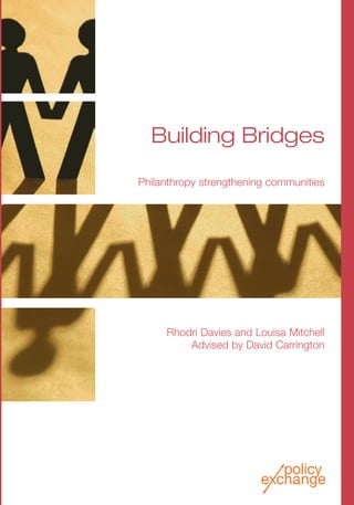 Building Bridges
Philanthropy strengthening communities
Rhodri Davies and Louisa Mitchell
Advised by David Carrington
BuildingBridgesRhodriDaviesandLouisaMitchelladvisedbyDavidCarringtonPolicyExchange
£10.00
ISBN: 978-1-906097-36-3
Policy Exchange
Clutha House
10 Storey’s Gate
London SW1P 3AY
www.policyexchange.org.uk
Community is an important element of a philanthropic culture.
As well as the grassroots communities that are the focus of
many philanthropists’ giving, the development of communities
of purpose amongst like-minded donors is important for driving
forward philanthropy. In troubled economic times such as those
we face today, strong networks amongst donors and solid
partnerships between philanthropists and community
organizations provide the support necessary to keep the new
breed of philanthropists on their philanthropic journey. Showing
commitment in leaner times will confirm their role as leaders of
a modern British philanthropy.
This report builds on the work in our previous publication, Give
and let give, and considers attitudes and approaches to
community philanthropy. We interviewed philanthropists all over
the UK. We consider the roles that notions of community have
played in motivating their giving and guiding their philanthropic
methods. We look at their successes, as well as some of the
barriers they have faced in trying to act at a grassroots level and
the ways they have overcome them, in order to see what lessons
can be learned to help encourage and enable more effective
community philanthropy in Britain.
Achieving a cultural shift is a big task. Greater understanding of
the ways community can act as a catalyst for philanthropy and
the role grassroots giving can have in inspiring philanthropists
with less to give, can help achieve this task. This report
proposes a package of practical recommendations for
harnessing the power of community for philanthropy, as well as
considering inspiring examples of philanthropists from around
Britain who have used communities as a focus for their giving.
Building Bridges Cover HDS.qxp 31/10/08 13:51 Page 1
 